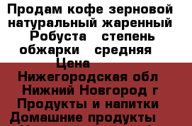 Продам кофе зерновой, натуральный жаренный «Робуста», степень обжарки - средняя. › Цена ­ 350 - Нижегородская обл., Нижний Новгород г. Продукты и напитки » Домашние продукты   . Нижегородская обл.